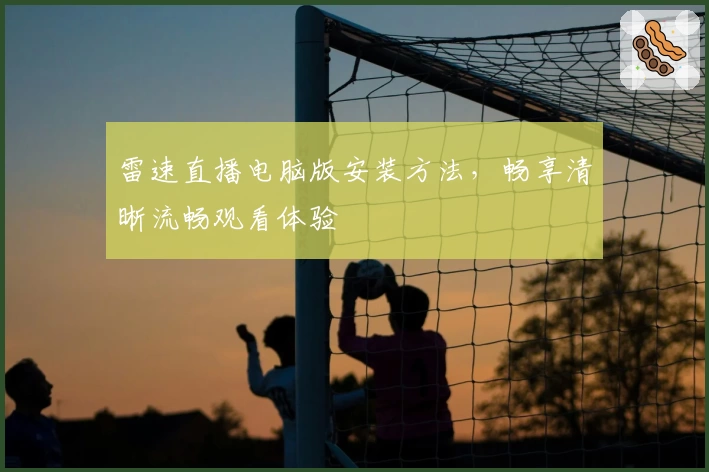 雷速直播电脑版安装方法,畅享清晰流畅观看体验