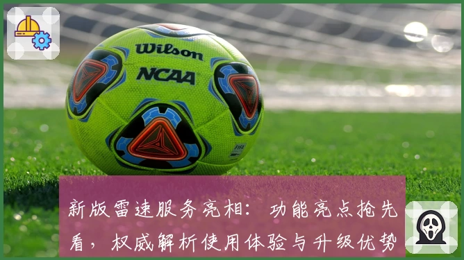 新版雷速服务亮相：功能亮点抢先看，权威解析使用体验与升级优势