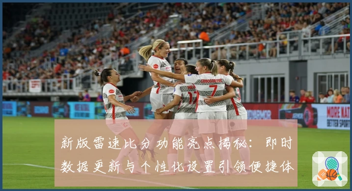新版雷速比分功能亮点揭秘：即时数据更新与个性化设置引领便捷体验