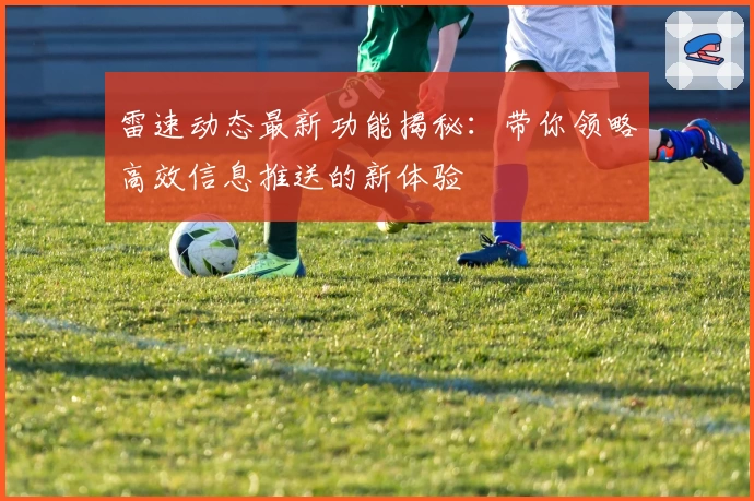 雷速动态最新功能揭秘：带你领略高效信息推送的新体验