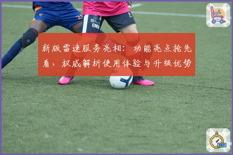 新版雷速服务亮相：功能亮点抢先看，权威解析使用体验与升级优势