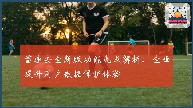 雷速安全新版功能亮点解析：全面提升用户数据保护体验